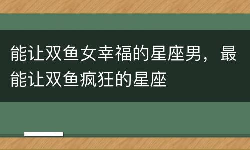 能让双鱼女幸福的星座男，最能让双鱼疯狂的星座