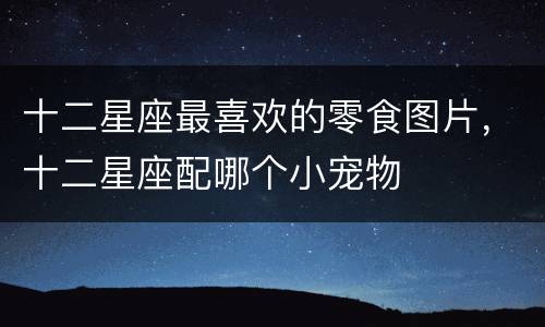 十二星座最喜欢的零食图片，十二星座配哪个小宠物