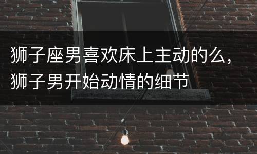 狮子座男喜欢床上主动的么，狮子男开始动情的细节