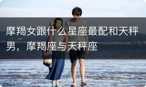 摩羯女跟什么星座最配和天秤男，摩羯座与天秤座