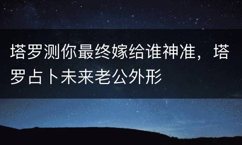 塔罗测你最终嫁给谁神准，塔罗占卜未来老公外形