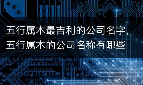 五行属木最吉利的公司名字，五行属木的公司名称有哪些