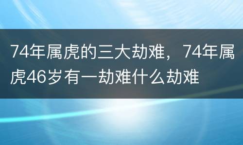 74年属虎的三大劫难，74年属虎46岁有一劫难什么劫难