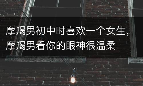 摩羯男初中时喜欢一个女生，摩羯男看你的眼神很温柔