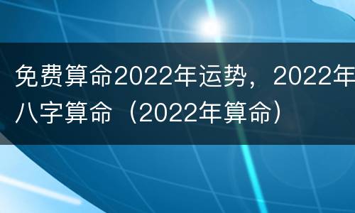 免费算命2022年运势，2022年八字算命（2022年算命）