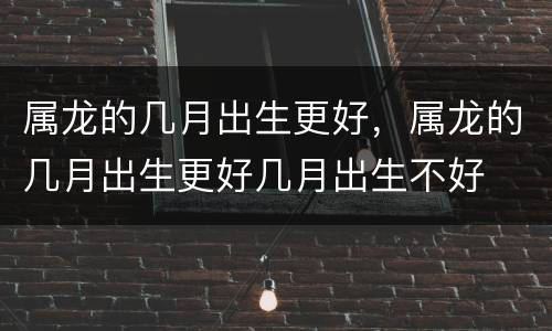 属龙的几月出生更好，属龙的几月出生更好几月出生不好