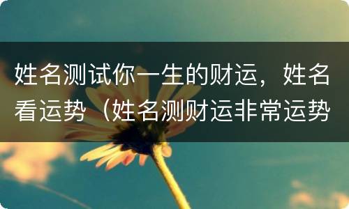 姓名测试你一生的财运，姓名看运势（姓名测财运非常运势）
