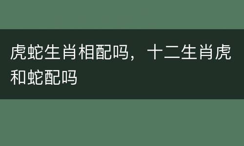 虎蛇生肖相配吗，十二生肖虎和蛇配吗