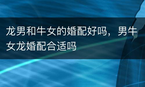 龙男和牛女的婚配好吗，男牛女龙婚配合适吗