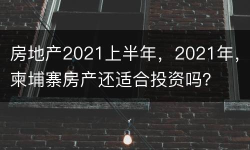 房地产2021上半年，2021年，柬埔寨房产还适合投资吗？