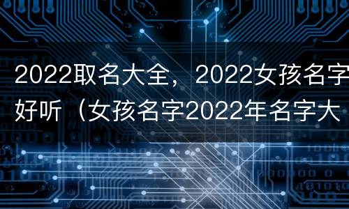 2022取名大全，2022女孩名字好听（女孩名字2022年名字大全洋气）