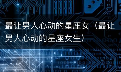 最让男人心动的星座女（最让男人心动的星座女生）