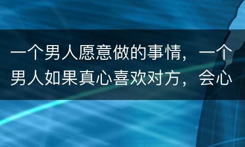 一个男人愿意做的事情，一个男人如果真心喜欢对方，会心甘情愿干哪些事情？