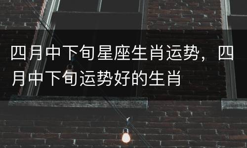 四月中下旬星座生肖运势，四月中下旬运势好的生肖