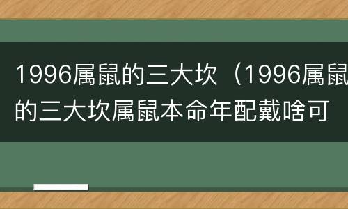 1996属鼠的三大坎（1996属鼠的三大坎属鼠本命年配戴啥可以消灾）