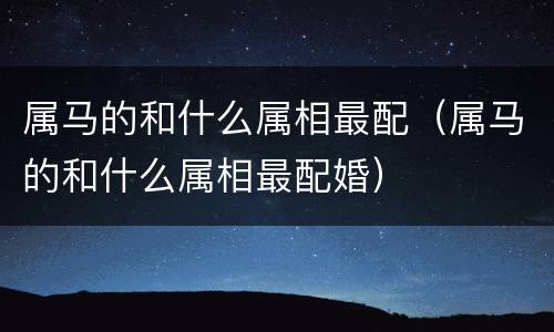 属马的和什么属相最配（属马的和什么属相最配婚）