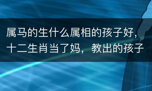 属马的生什么属相的孩子好，十二生肖当了妈，教出的孩子大不同？