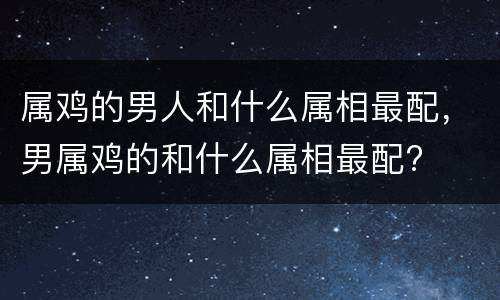 属鸡的男人和什么属相最配，男属鸡的和什么属相最配?