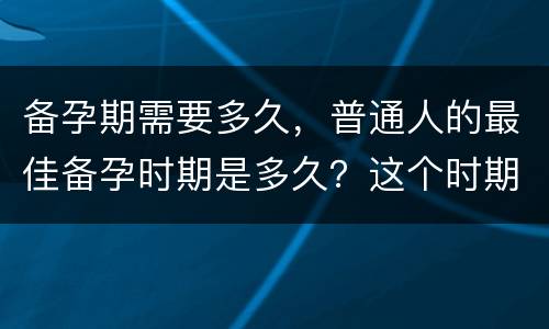 备孕期需要多久，普通人的最佳备孕时期是多久？这个时期应该做哪些准备？