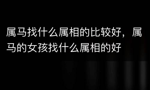 属马找什么属相的比较好，属马的女孩找什么属相的好