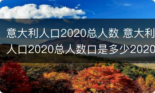 意大利人口2020总人数 意大利人口2020总人数口是多少2020年日本有多少人口?