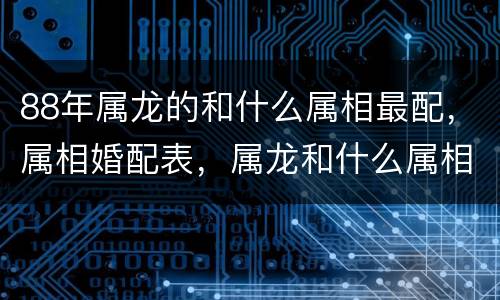 88年属龙的和什么属相最配，属相婚配表，属龙和什么属相最配