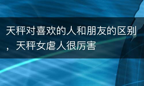 天秤对喜欢的人和朋友的区别，天秤女虐人很厉害