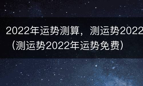 2022年运势测算，测运势2022（测运势2022年运势免费）