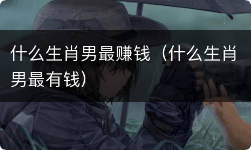 什么生肖男最赚钱（什么生肖男最有钱）