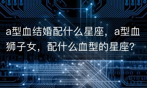 a型血结婚配什么星座，a型血狮子女，配什么血型的星座？？