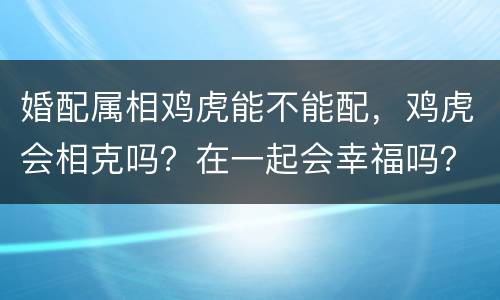 婚配属相鸡虎能不能配，鸡虎会相克吗？在一起会幸福吗？谁告诉我，要准的