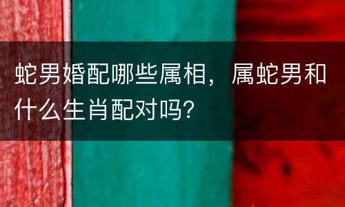 蛇男婚配哪些属相，属蛇男和什么生肖配对吗？