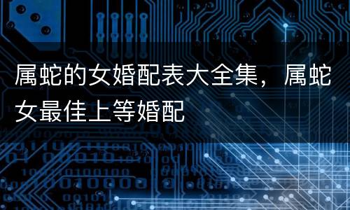 属蛇的女婚配表大全集，属蛇女最佳上等婚配