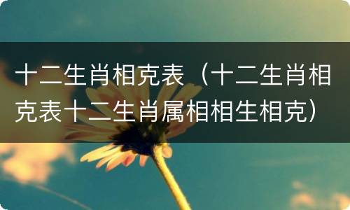 十二生肖相克表（十二生肖相克表十二生肖属相相生相克）