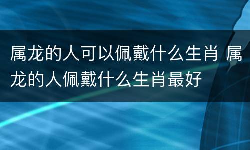 属龙的人可以佩戴什么生肖 属龙的人佩戴什么生肖最好