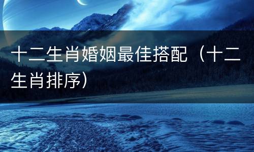 十二生肖婚姻最佳搭配（十二生肖排序）