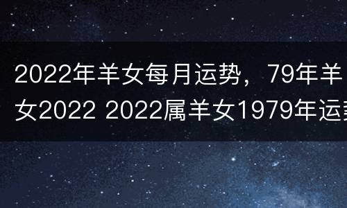 2022年羊女每月运势，79年羊女2022 2022属羊女1979年运势