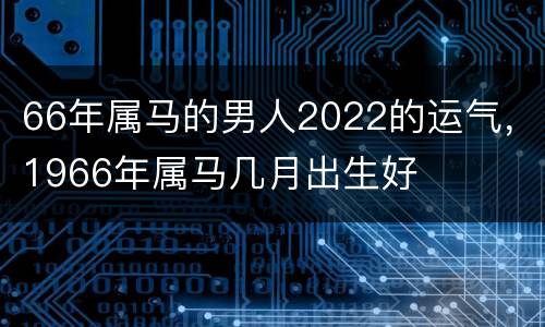 66年属马的男人2022的运气，1966年属马几月出生好