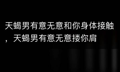 天蝎男有意无意和你身体接触，天蝎男有意无意搂你肩