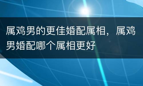 属鸡男的更佳婚配属相，属鸡男婚配哪个属相更好