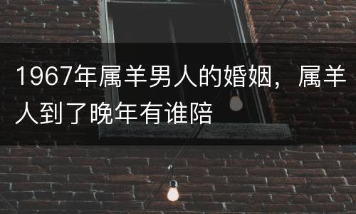 1967年属羊男人的婚姻，属羊人到了晚年有谁陪