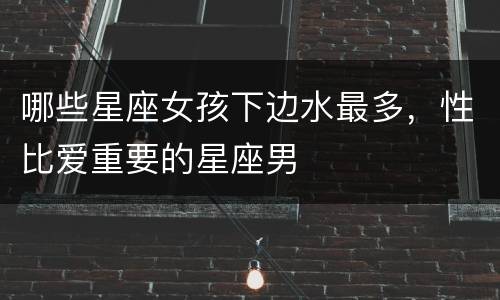 哪些星座女孩下边水最多，性比爱重要的星座男