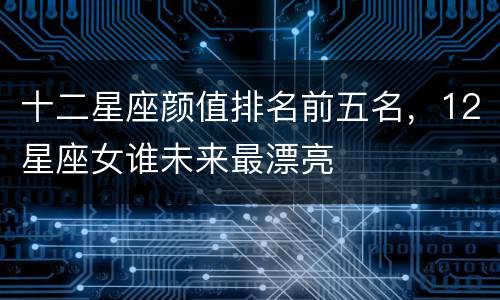 十二星座颜值排名前五名，12星座女谁未来最漂亮