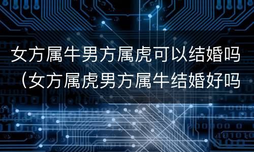 女方属牛男方属虎可以结婚吗（女方属虎男方属牛结婚好吗）