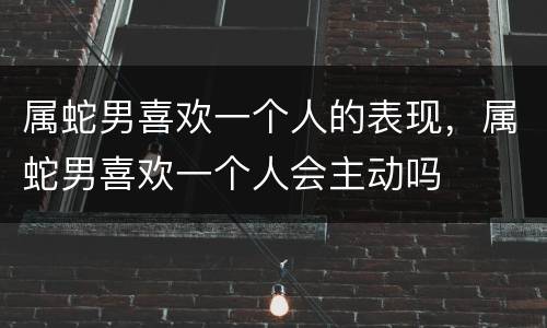 属蛇男喜欢一个人的表现，属蛇男喜欢一个人会主动吗