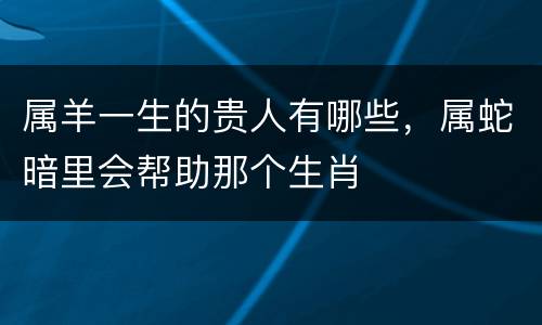 属羊一生的贵人有哪些，属蛇暗里会帮助那个生肖