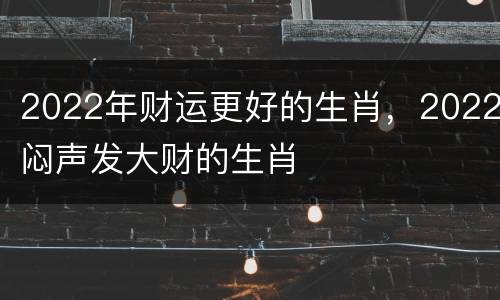 2022年财运更好的生肖，2022闷声发大财的生肖