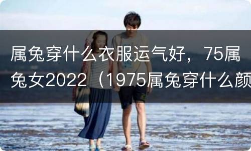 属兔穿什么衣服运气好，75属兔女2022（1975属兔穿什么颜色最好）