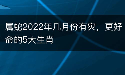 属蛇2022年几月份有灾，更好命的5大生肖