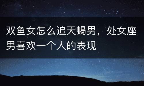 双鱼女怎么追天蝎男，处女座男喜欢一个人的表现